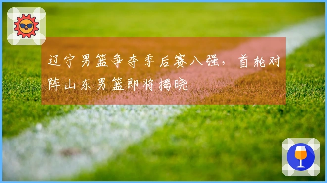 辽宁男篮争夺季后赛八强，首轮对阵山东男篮即将揭晓