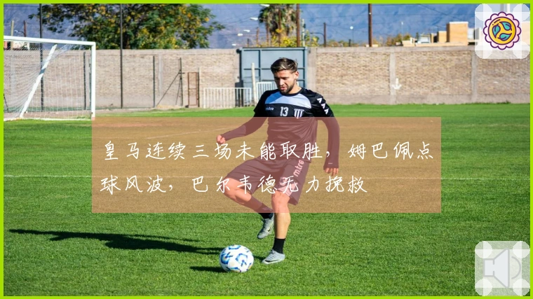 皇马连续三场未能取胜，姆巴佩点球风波，巴尔韦德无力挽救