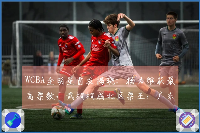WCBA全明星首发揭晓：杨力维获最高票数，武桐桐成北区票王，广东四人入选