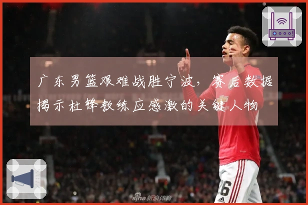 广东男篮艰难战胜宁波，赛后数据揭示杜锋教练应感激的关键人物