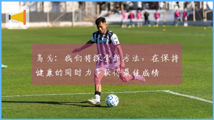 乌戈：我们将探索新方法，在保持健康的同时力争获得最佳成绩