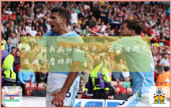 湖人经历成访谈焦点，篮球话题无法避开詹姆斯