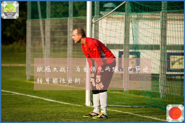欧冠决战：马竞领先两球，巴萨逆转可能性分析