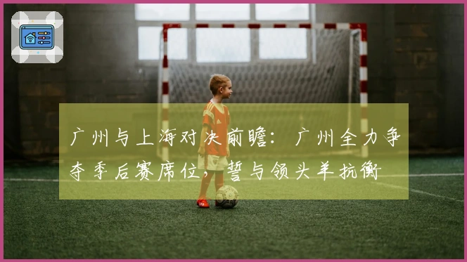 广州与上海对决前瞻：广州全力争夺季后赛席位，誓与领头羊抗衡