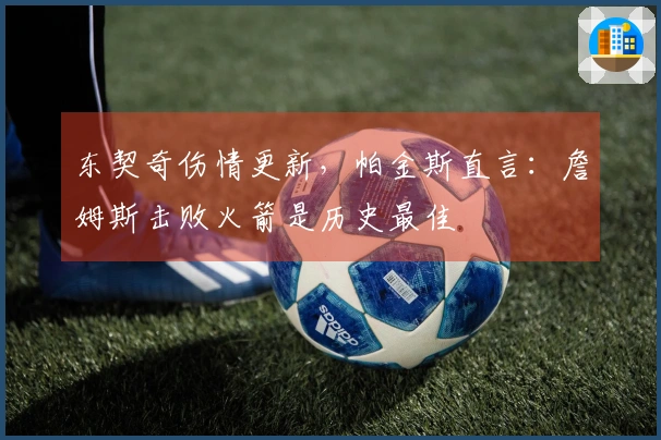 东契奇伤情更新，帕金斯直言：詹姆斯击败火箭是历史最佳