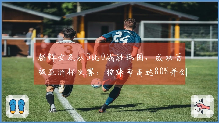 朝鲜女足以3比0战胜韩国，成功晋级亚洲杯决赛，控球率高达80%并创造21次射门机会