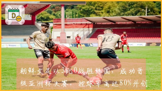 朝鲜女足以3比0战胜韩国，成功晋级亚洲杯决赛，控球率高达80%并创造21次射门机会